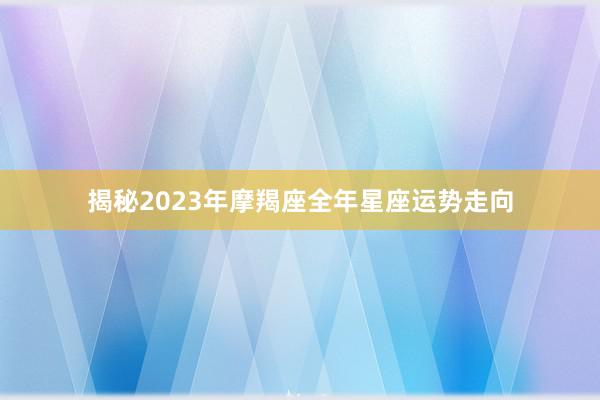 揭秘2023年摩羯座全年星座运势走向