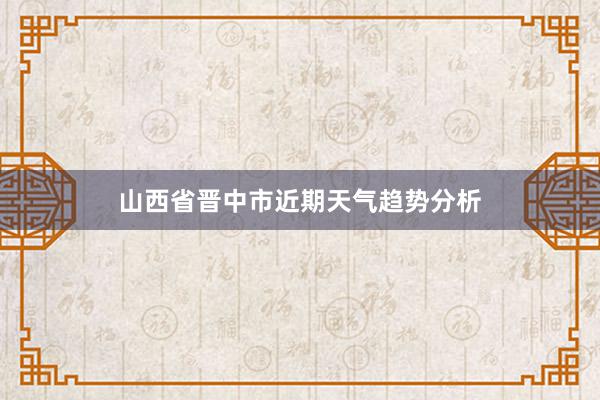 山西省晋中市近期天气趋势分析